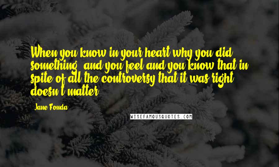 Jane Fonda Quotes: When you know in your heart why you did something, and you feel and you know that in spite of all the controversy that it was right, doesn't matter.