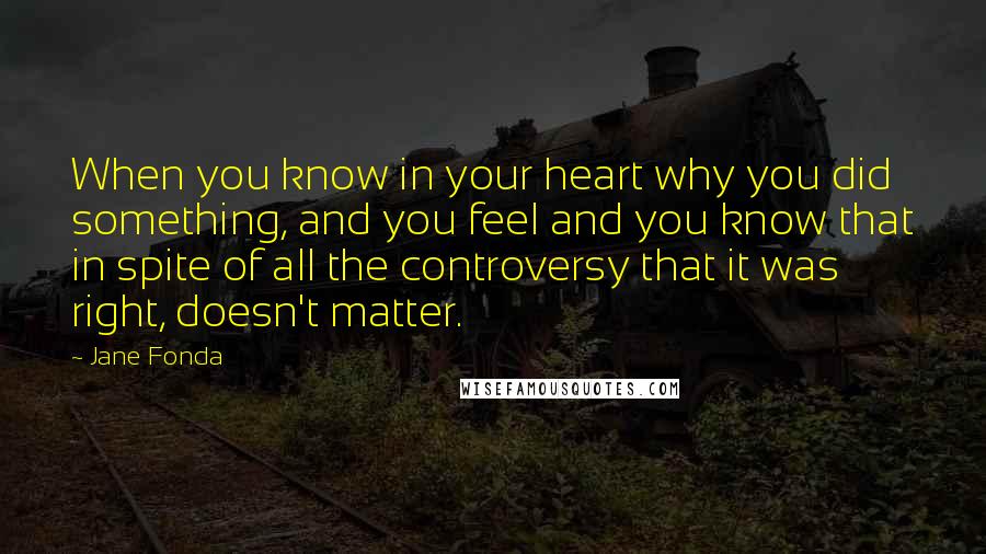 Jane Fonda Quotes: When you know in your heart why you did something, and you feel and you know that in spite of all the controversy that it was right, doesn't matter.