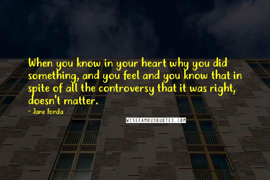 Jane Fonda Quotes: When you know in your heart why you did something, and you feel and you know that in spite of all the controversy that it was right, doesn't matter.