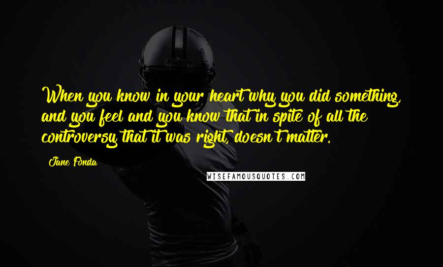 Jane Fonda Quotes: When you know in your heart why you did something, and you feel and you know that in spite of all the controversy that it was right, doesn't matter.