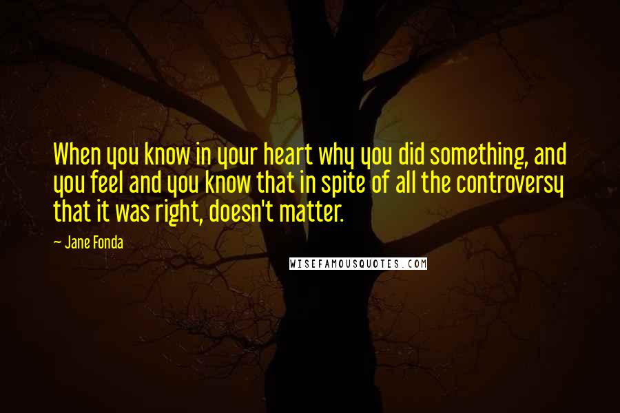 Jane Fonda Quotes: When you know in your heart why you did something, and you feel and you know that in spite of all the controversy that it was right, doesn't matter.