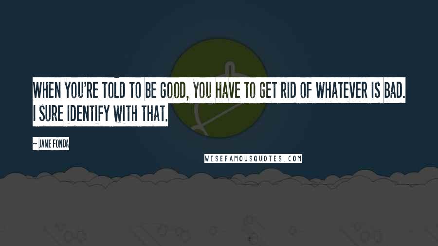 Jane Fonda Quotes: When you're told to be good, you have to get rid of whatever is bad. I sure identify with that.
