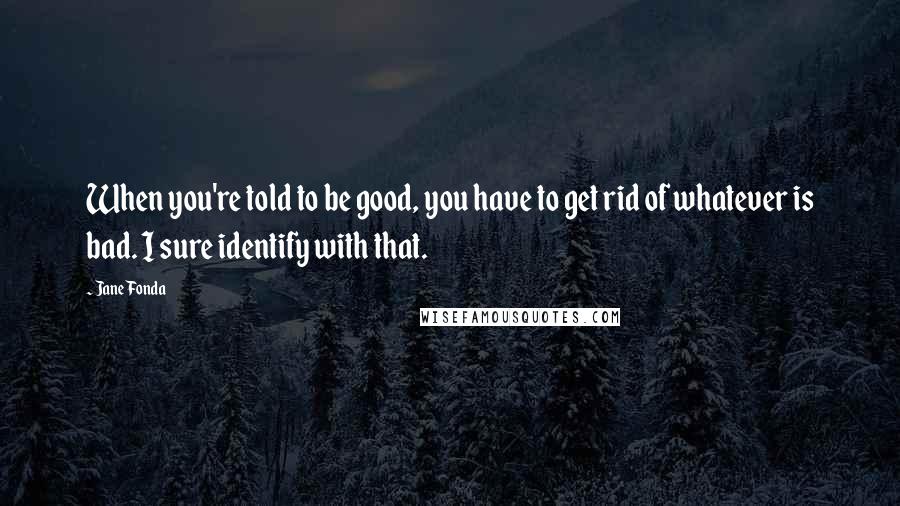 Jane Fonda Quotes: When you're told to be good, you have to get rid of whatever is bad. I sure identify with that.