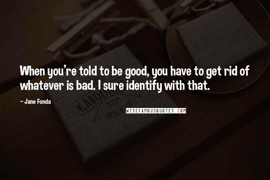 Jane Fonda Quotes: When you're told to be good, you have to get rid of whatever is bad. I sure identify with that.