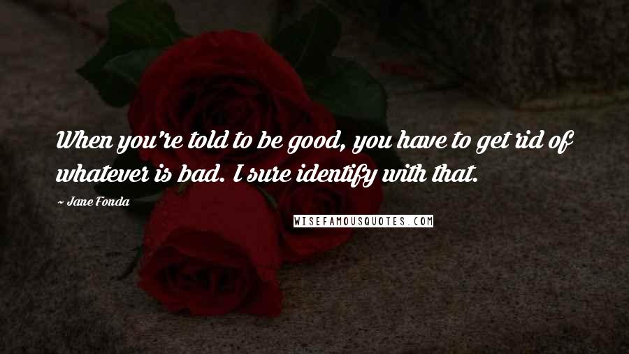 Jane Fonda Quotes: When you're told to be good, you have to get rid of whatever is bad. I sure identify with that.