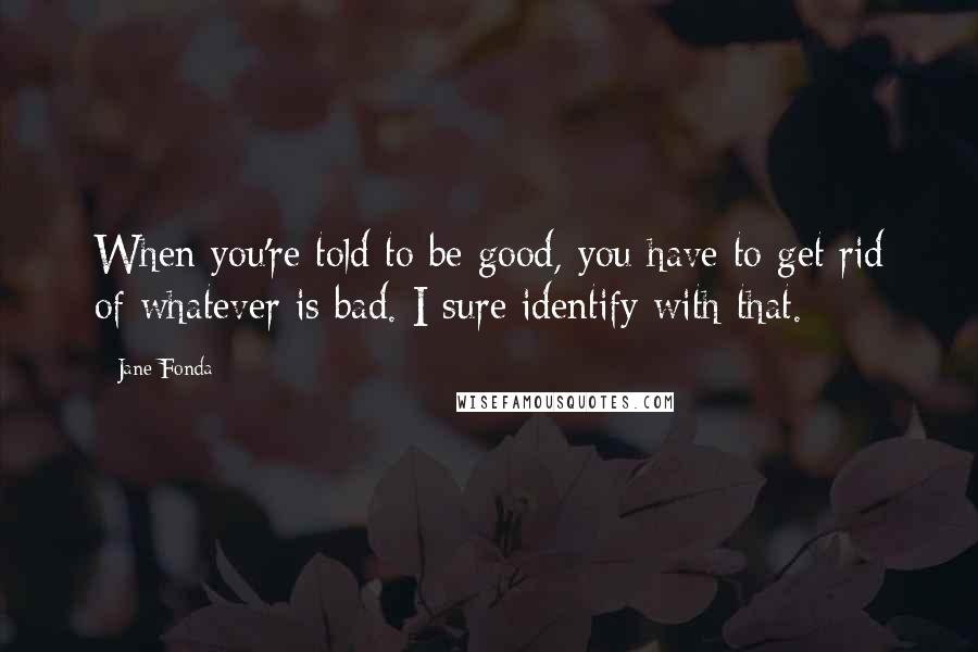 Jane Fonda Quotes: When you're told to be good, you have to get rid of whatever is bad. I sure identify with that.