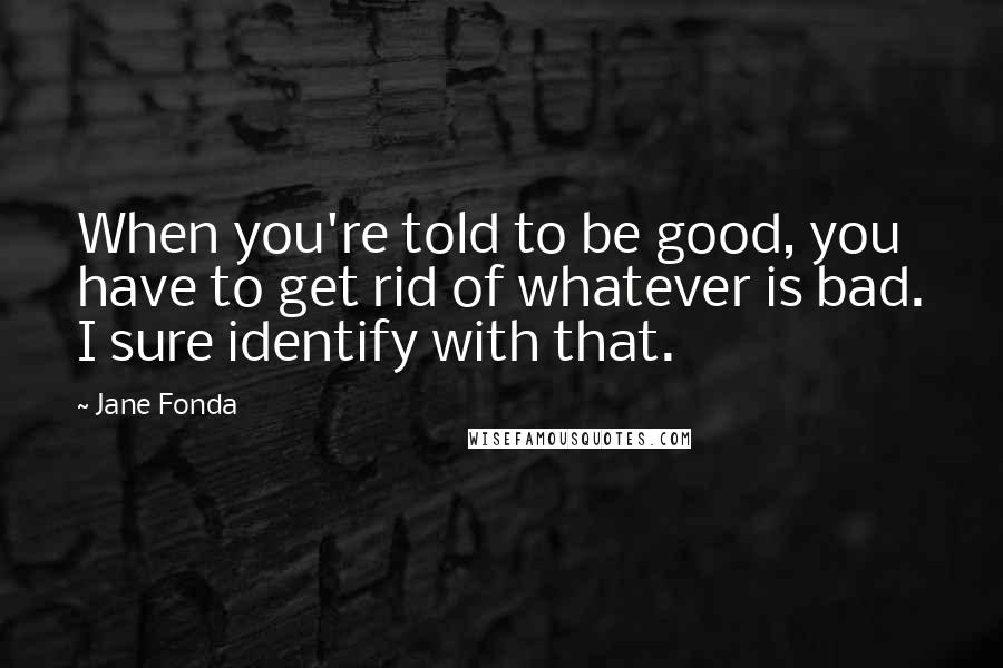 Jane Fonda Quotes: When you're told to be good, you have to get rid of whatever is bad. I sure identify with that.
