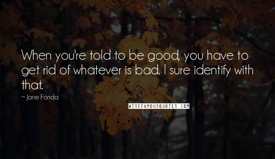 Jane Fonda Quotes: When you're told to be good, you have to get rid of whatever is bad. I sure identify with that.