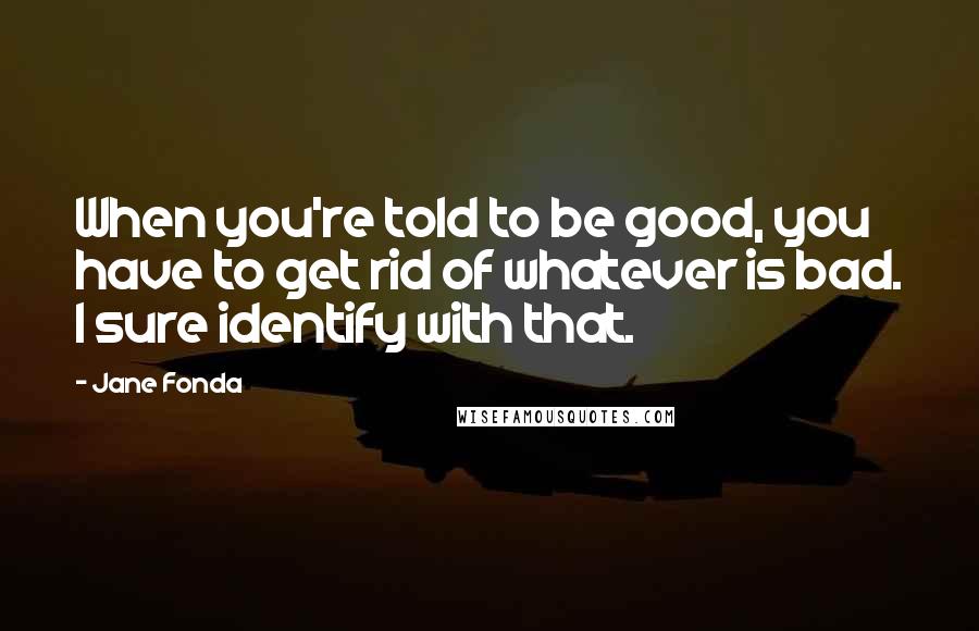 Jane Fonda Quotes: When you're told to be good, you have to get rid of whatever is bad. I sure identify with that.