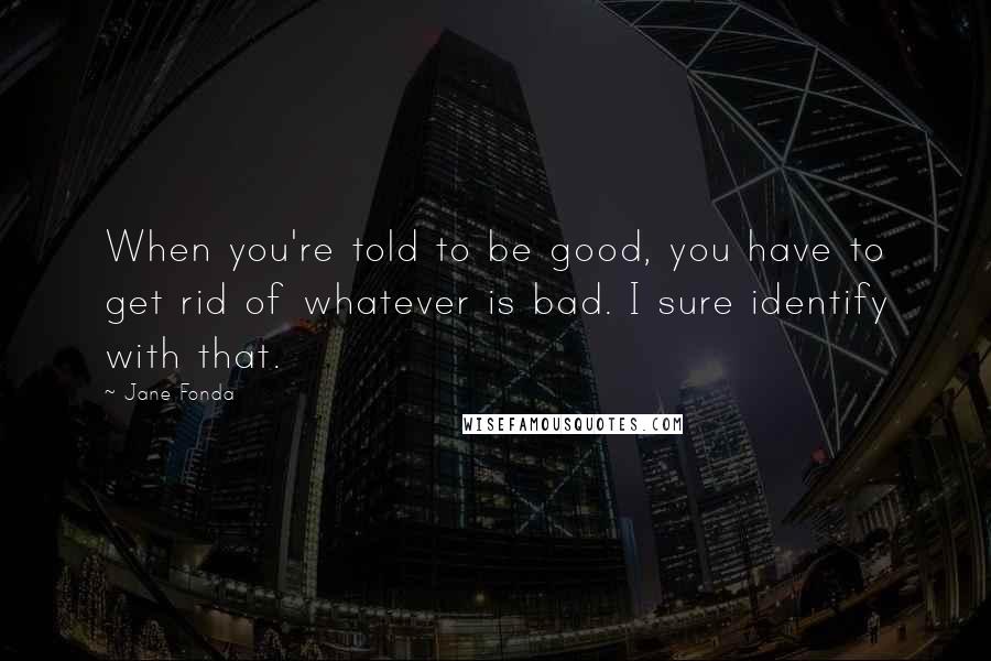 Jane Fonda Quotes: When you're told to be good, you have to get rid of whatever is bad. I sure identify with that.