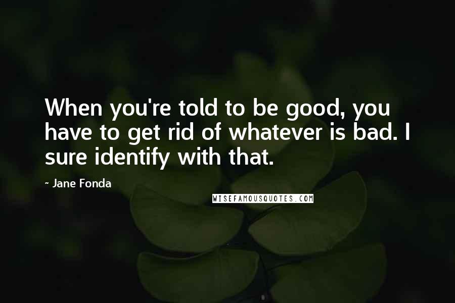 Jane Fonda Quotes: When you're told to be good, you have to get rid of whatever is bad. I sure identify with that.