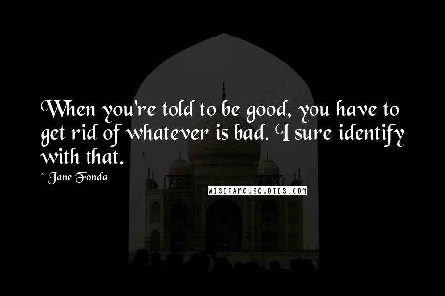Jane Fonda Quotes: When you're told to be good, you have to get rid of whatever is bad. I sure identify with that.