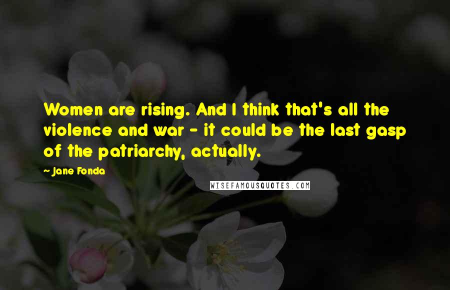 Jane Fonda Quotes: Women are rising. And I think that's all the violence and war - it could be the last gasp of the patriarchy, actually.