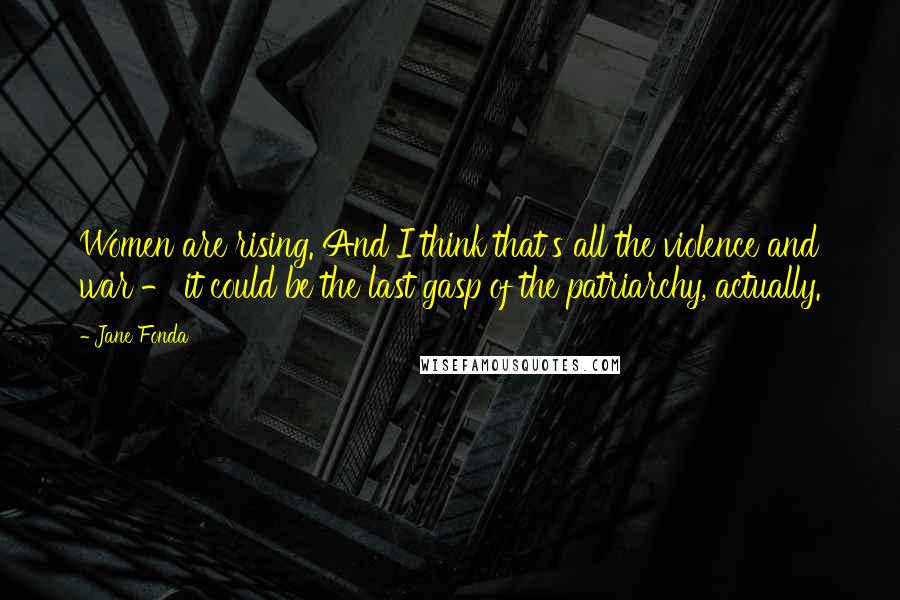 Jane Fonda Quotes: Women are rising. And I think that's all the violence and war - it could be the last gasp of the patriarchy, actually.