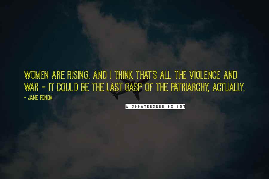 Jane Fonda Quotes: Women are rising. And I think that's all the violence and war - it could be the last gasp of the patriarchy, actually.