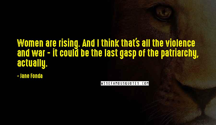 Jane Fonda Quotes: Women are rising. And I think that's all the violence and war - it could be the last gasp of the patriarchy, actually.