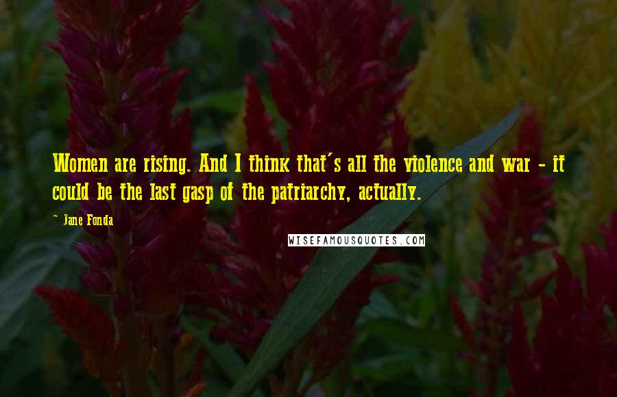 Jane Fonda Quotes: Women are rising. And I think that's all the violence and war - it could be the last gasp of the patriarchy, actually.