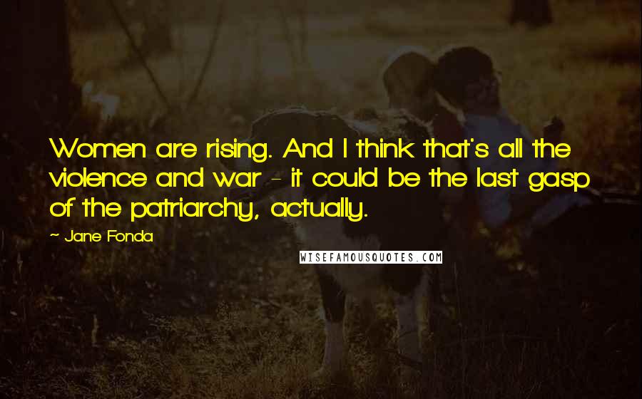 Jane Fonda Quotes: Women are rising. And I think that's all the violence and war - it could be the last gasp of the patriarchy, actually.