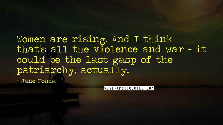 Jane Fonda Quotes: Women are rising. And I think that's all the violence and war - it could be the last gasp of the patriarchy, actually.