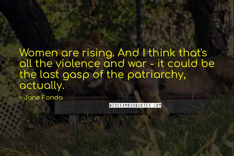 Jane Fonda Quotes: Women are rising. And I think that's all the violence and war - it could be the last gasp of the patriarchy, actually.