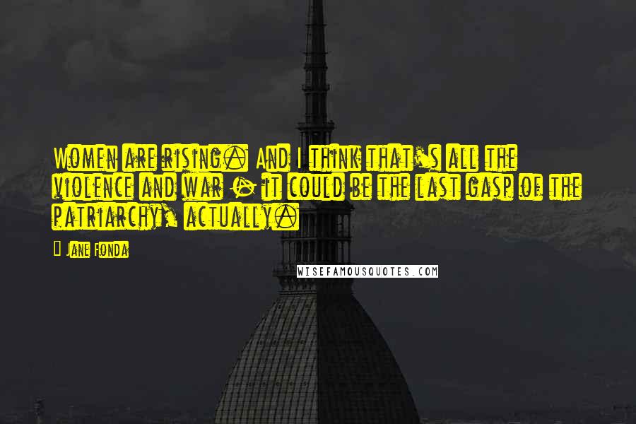 Jane Fonda Quotes: Women are rising. And I think that's all the violence and war - it could be the last gasp of the patriarchy, actually.