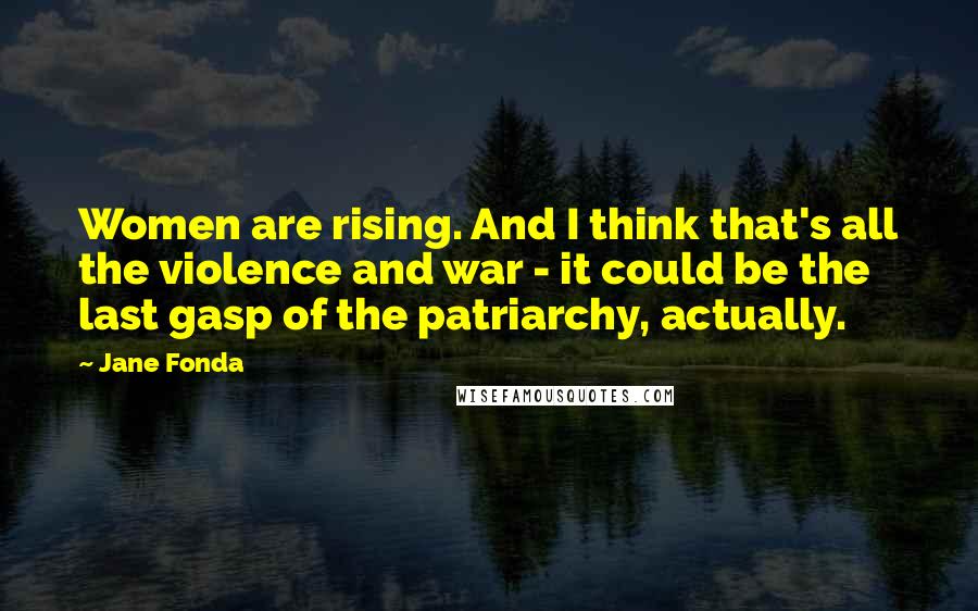 Jane Fonda Quotes: Women are rising. And I think that's all the violence and war - it could be the last gasp of the patriarchy, actually.