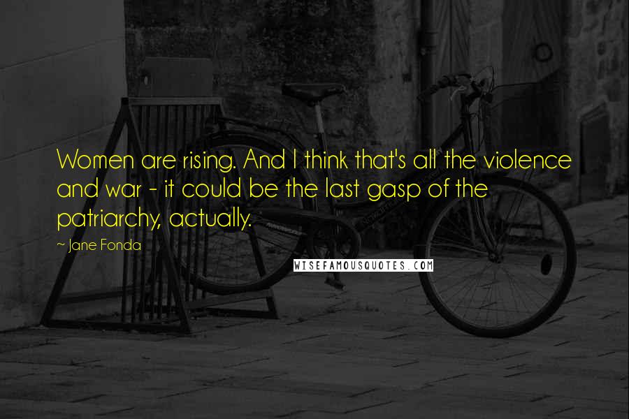 Jane Fonda Quotes: Women are rising. And I think that's all the violence and war - it could be the last gasp of the patriarchy, actually.