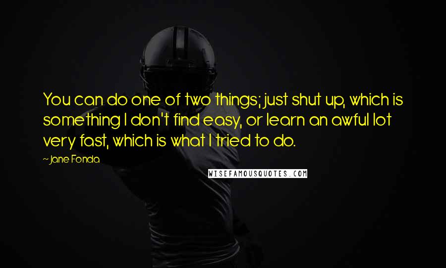Jane Fonda Quotes: You can do one of two things; just shut up, which is something I don't find easy, or learn an awful lot very fast, which is what I tried to do.