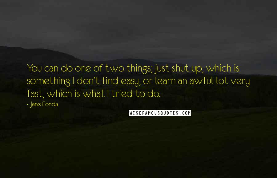 Jane Fonda Quotes: You can do one of two things; just shut up, which is something I don't find easy, or learn an awful lot very fast, which is what I tried to do.