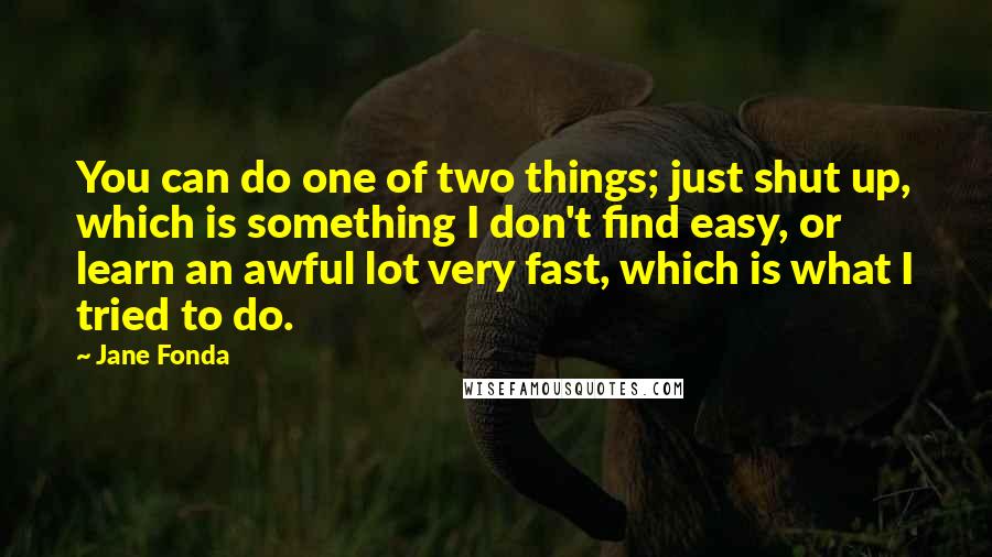 Jane Fonda Quotes: You can do one of two things; just shut up, which is something I don't find easy, or learn an awful lot very fast, which is what I tried to do.