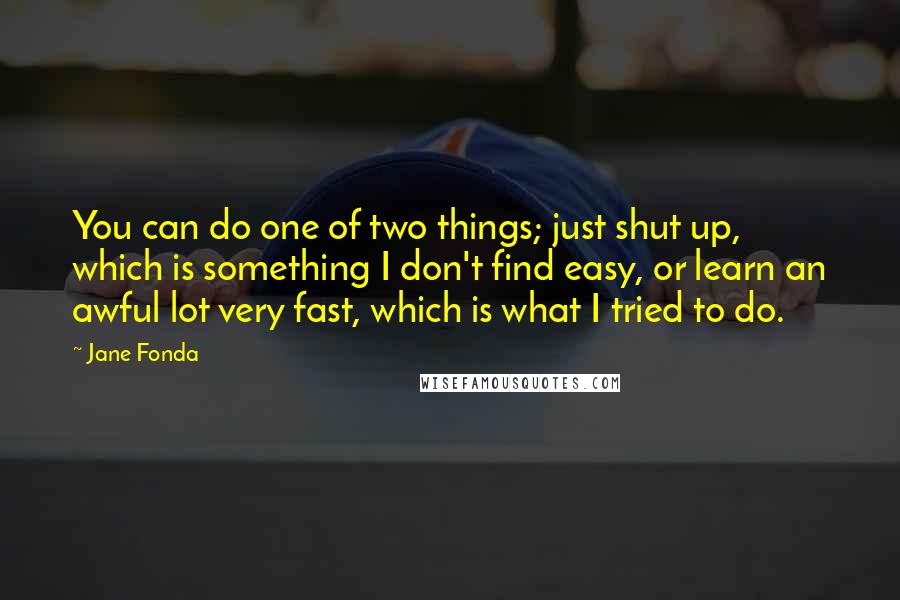 Jane Fonda Quotes: You can do one of two things; just shut up, which is something I don't find easy, or learn an awful lot very fast, which is what I tried to do.