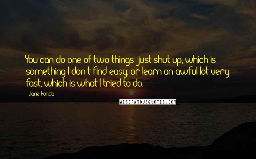 Jane Fonda Quotes: You can do one of two things; just shut up, which is something I don't find easy, or learn an awful lot very fast, which is what I tried to do.