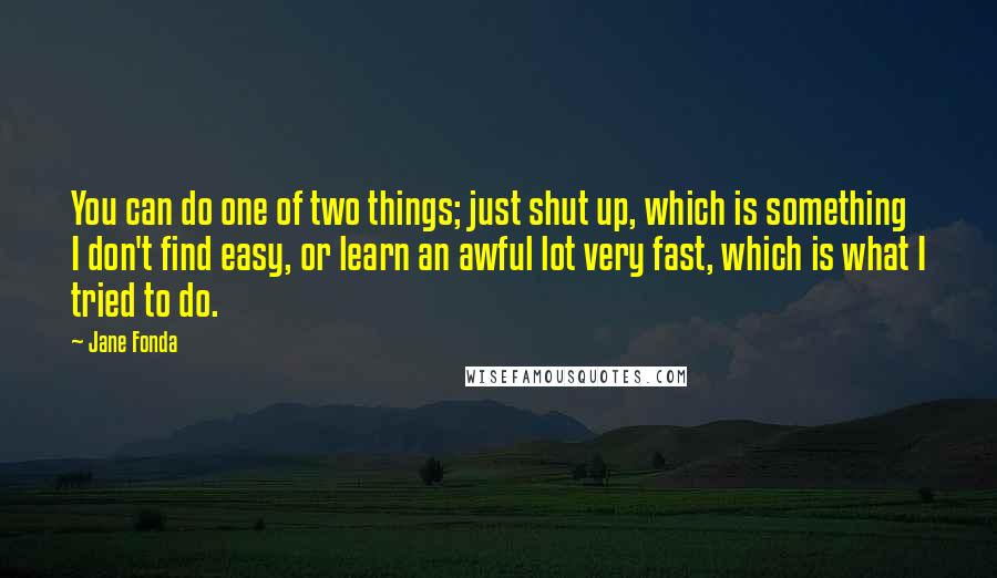 Jane Fonda Quotes: You can do one of two things; just shut up, which is something I don't find easy, or learn an awful lot very fast, which is what I tried to do.