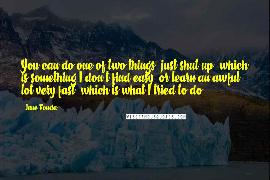 Jane Fonda Quotes: You can do one of two things; just shut up, which is something I don't find easy, or learn an awful lot very fast, which is what I tried to do.