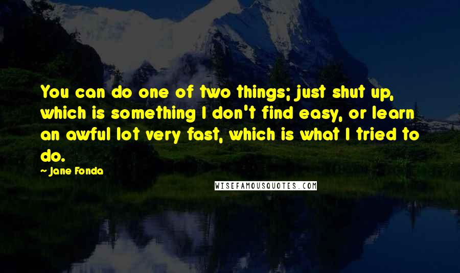 Jane Fonda Quotes: You can do one of two things; just shut up, which is something I don't find easy, or learn an awful lot very fast, which is what I tried to do.