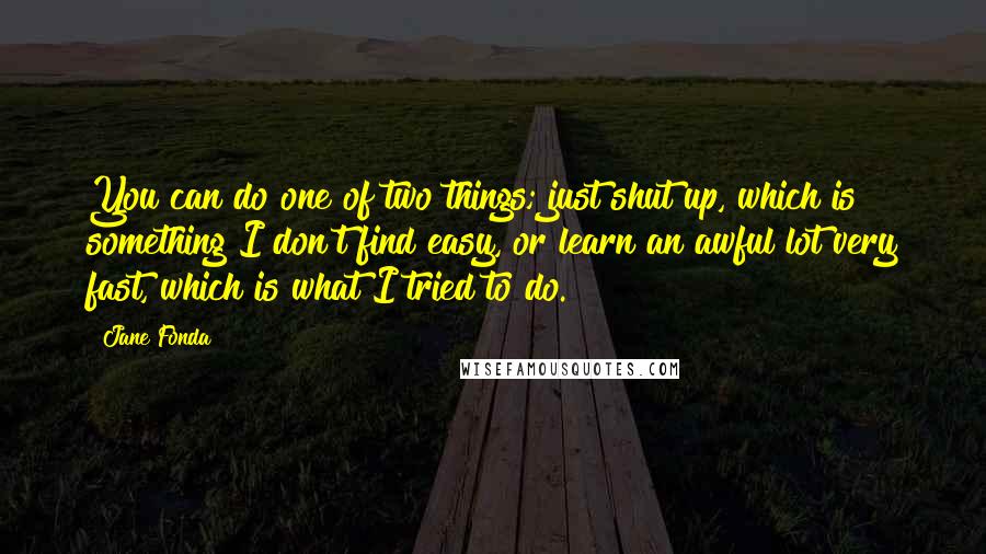 Jane Fonda Quotes: You can do one of two things; just shut up, which is something I don't find easy, or learn an awful lot very fast, which is what I tried to do.