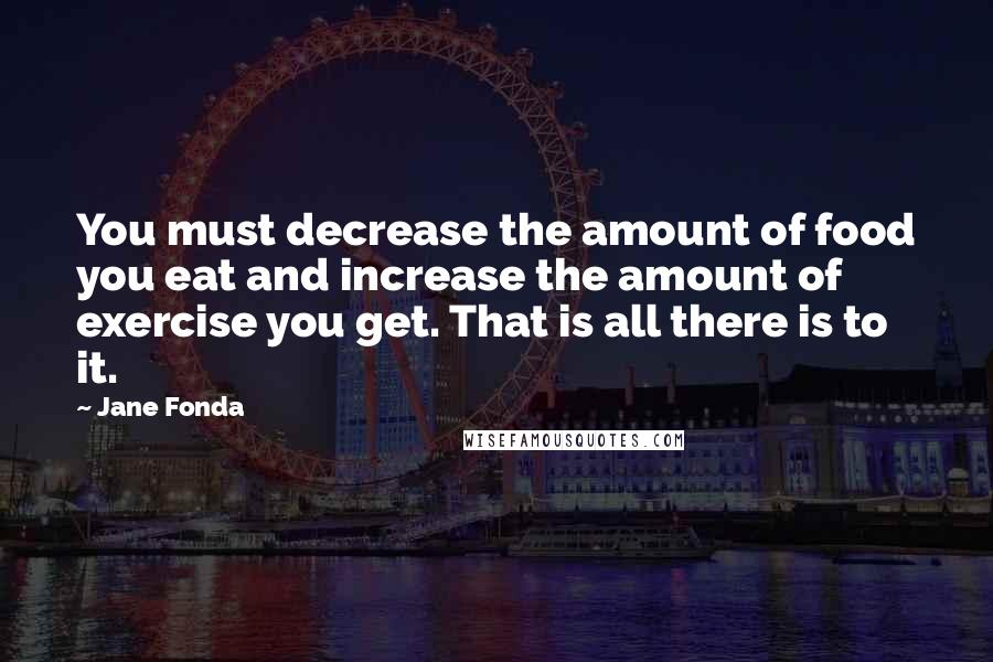 Jane Fonda Quotes: You must decrease the amount of food you eat and increase the amount of exercise you get. That is all there is to it.