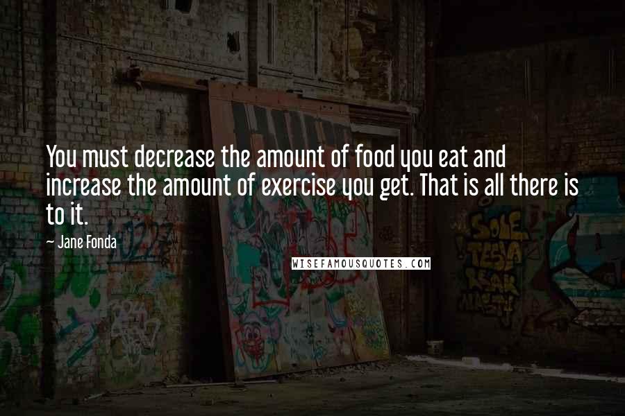 Jane Fonda Quotes: You must decrease the amount of food you eat and increase the amount of exercise you get. That is all there is to it.