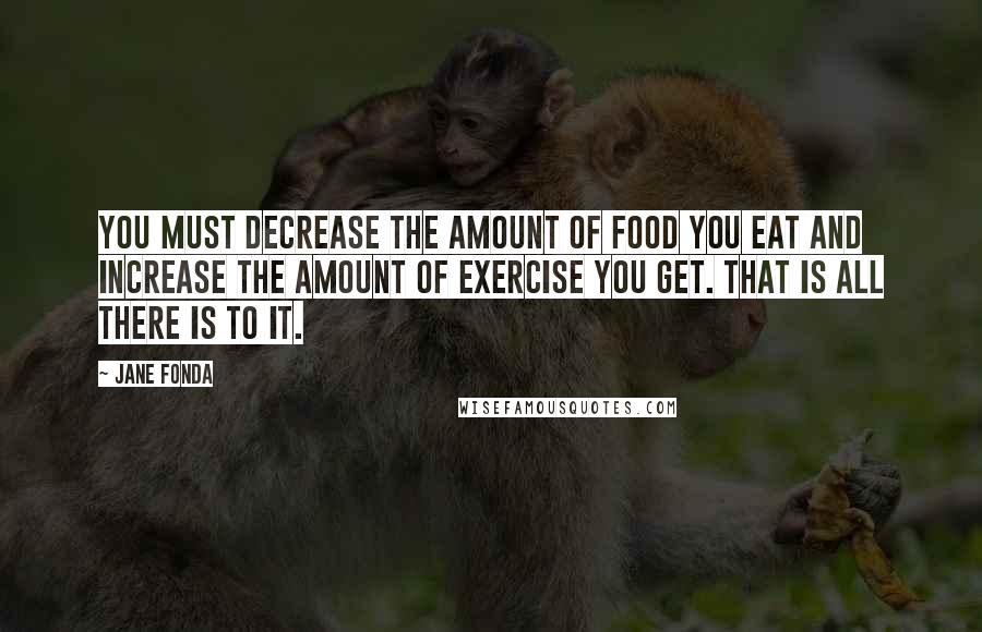 Jane Fonda Quotes: You must decrease the amount of food you eat and increase the amount of exercise you get. That is all there is to it.