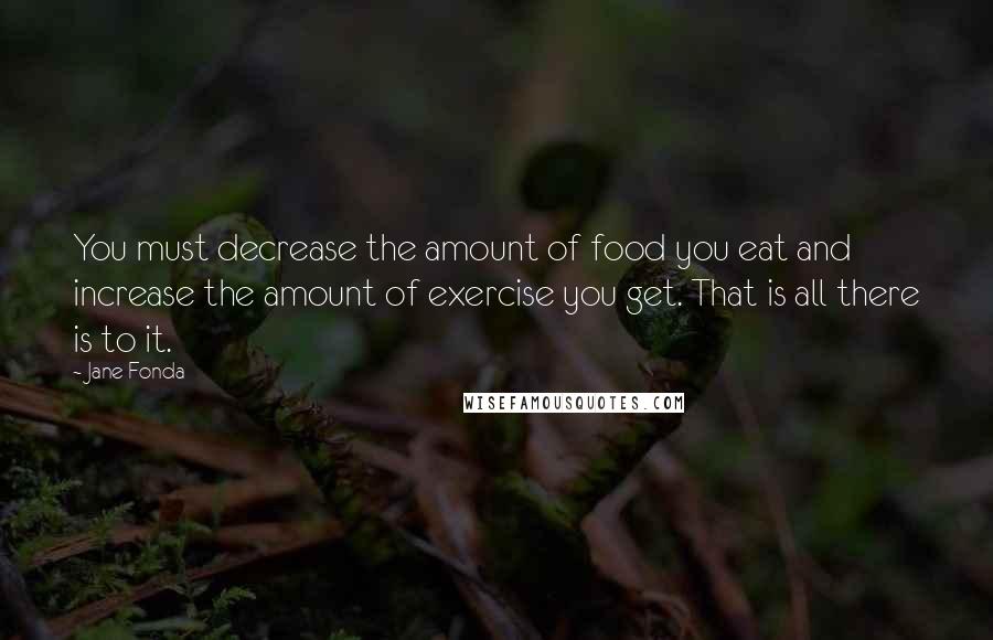Jane Fonda Quotes: You must decrease the amount of food you eat and increase the amount of exercise you get. That is all there is to it.