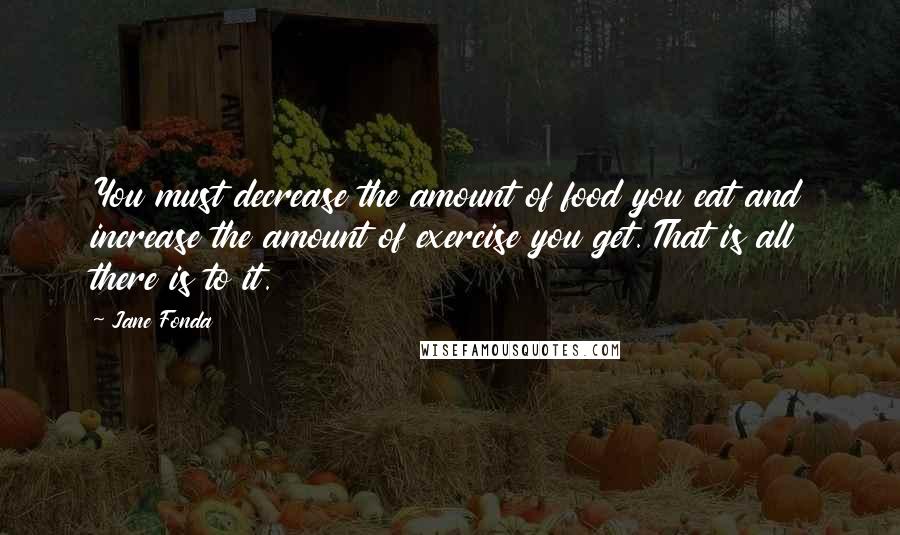 Jane Fonda Quotes: You must decrease the amount of food you eat and increase the amount of exercise you get. That is all there is to it.