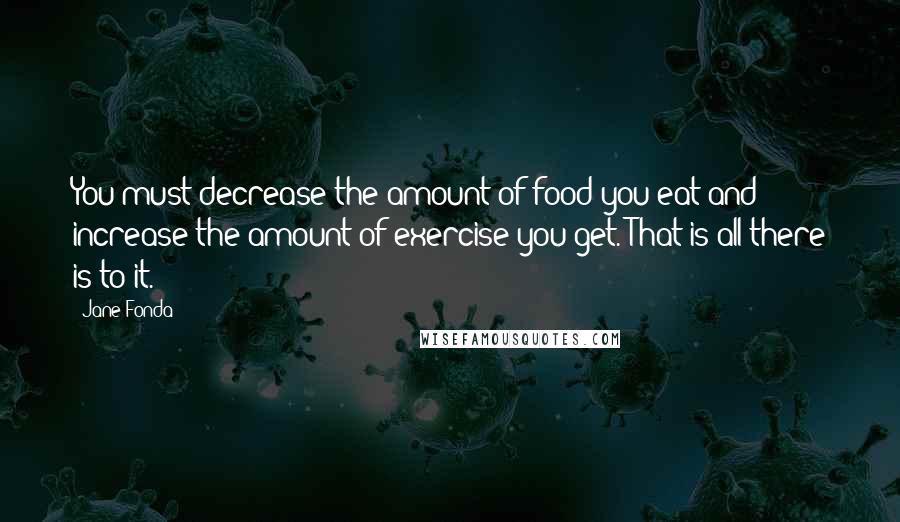 Jane Fonda Quotes: You must decrease the amount of food you eat and increase the amount of exercise you get. That is all there is to it.