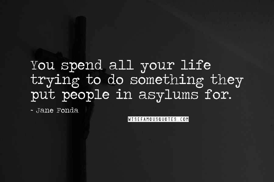 Jane Fonda Quotes: You spend all your life trying to do something they put people in asylums for.