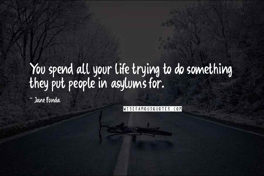 Jane Fonda Quotes: You spend all your life trying to do something they put people in asylums for.