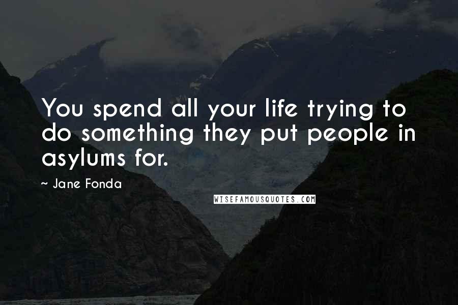 Jane Fonda Quotes: You spend all your life trying to do something they put people in asylums for.