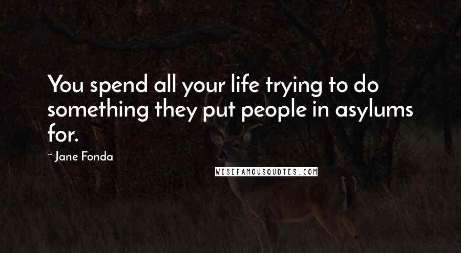 Jane Fonda Quotes: You spend all your life trying to do something they put people in asylums for.