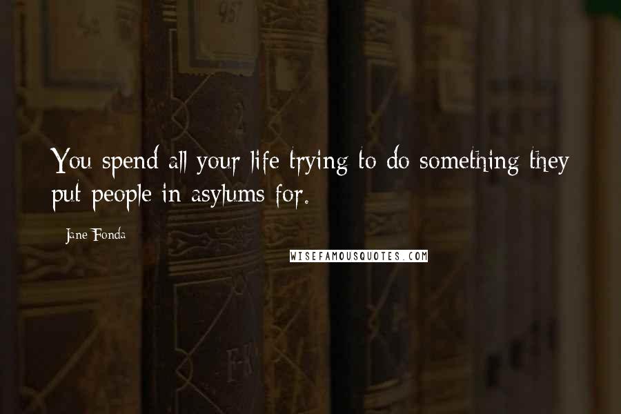 Jane Fonda Quotes: You spend all your life trying to do something they put people in asylums for.