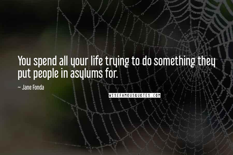 Jane Fonda Quotes: You spend all your life trying to do something they put people in asylums for.