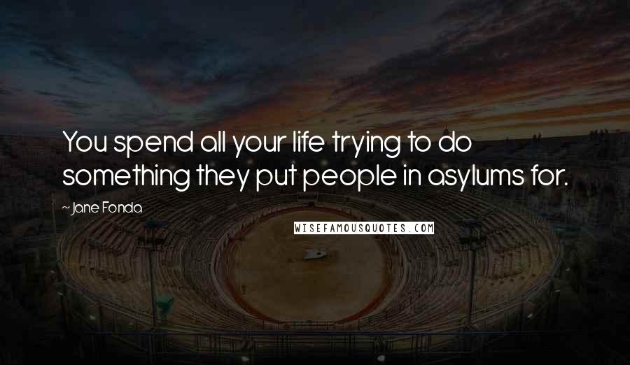 Jane Fonda Quotes: You spend all your life trying to do something they put people in asylums for.