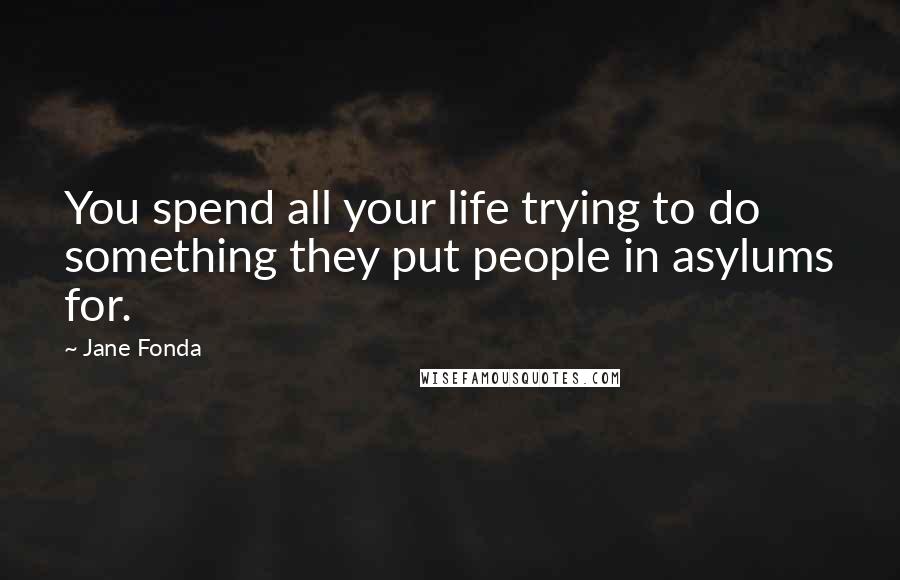 Jane Fonda Quotes: You spend all your life trying to do something they put people in asylums for.